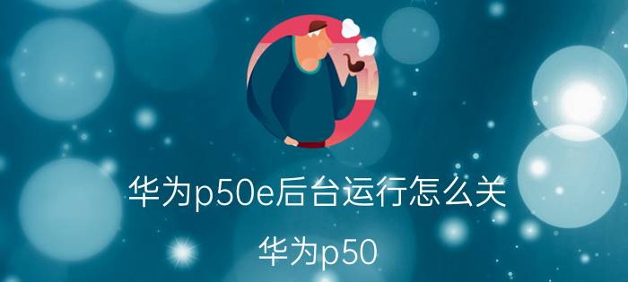 华为p50e后台运行怎么关 华为p50 pro无缘无故自动重启？